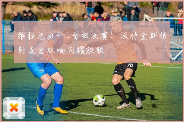 维拉总分4-1晋级决赛！沃特金斯传射麦金双响闪耀欧联