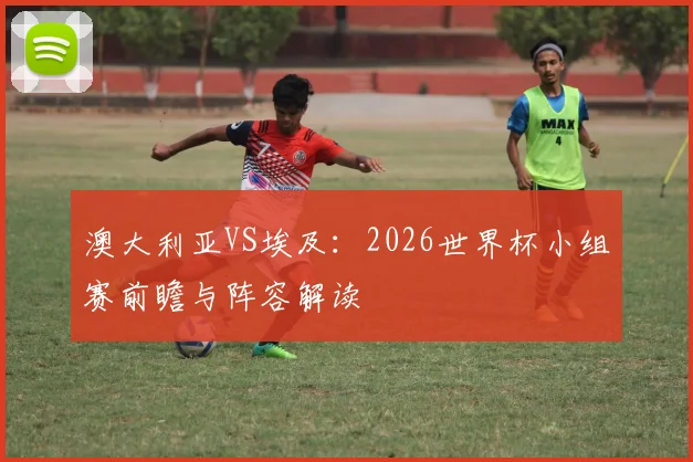 澳大利亚VS埃及：2026世界杯小组赛前瞻与阵容解读