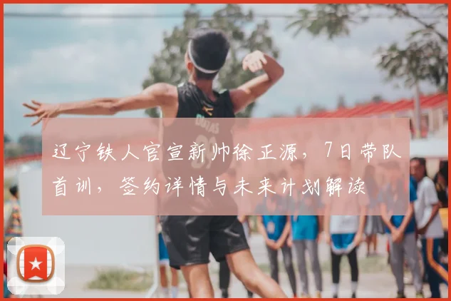 辽宁铁人官宣新帅徐正源，7日带队首训，签约详情与未来计划解读