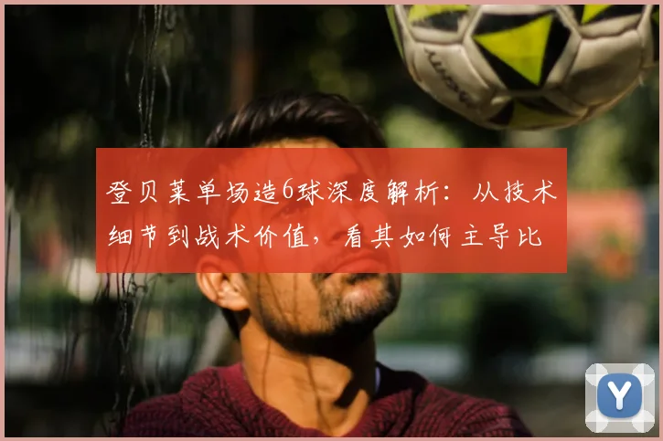 登贝莱单场造6球深度解析：从技术细节到战术价值，看其如何主导比赛
