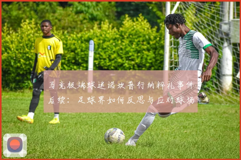 马竞极端球迷诺坎普行纳粹礼事件后续：足球界如何反思与应对球场极端言行