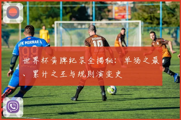 世界杯黄牌纪录全揭秘：单场之最、累计之王与规则演变史