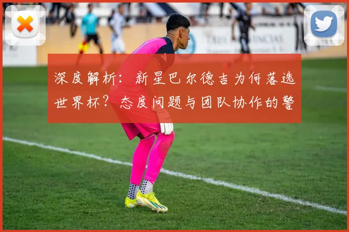 深度解析：新星巴尔德吉为何落选世界杯？态度问题与团队协作的警钟