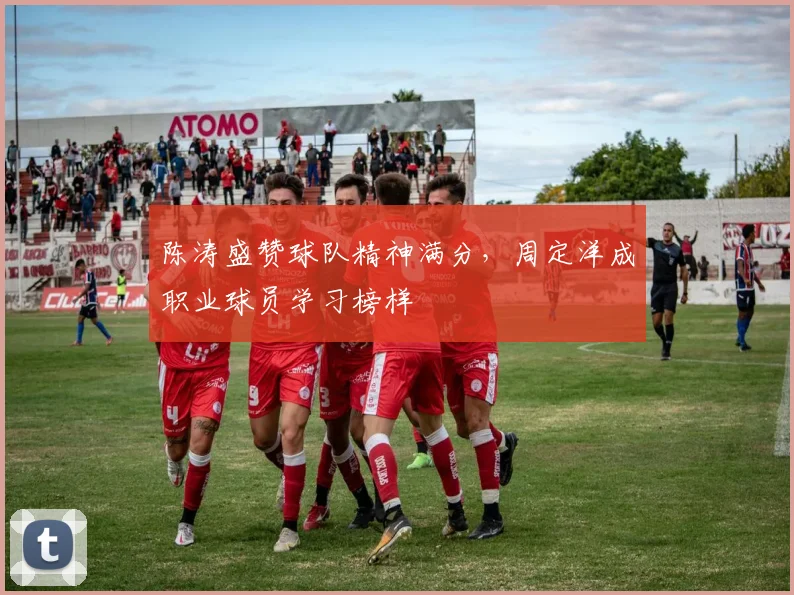 陈涛盛赞球队精神满分，周定洋成职业球员学习榜样